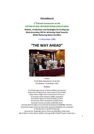 Proceedings of  
                                       
                        rd 
                       3 National Symposium on the 
            SYSTEM OF RICE INTENSIFICATION (SRI) IN INDIA 
           Policies, Institutions and Strategies for Scaling Up: 
             Mainstreaming SRI for Achieving Food Security  
                      While Reducing Water Conflicts 
                              1‐3 December 2008 


                    “THE WAY AHEAD” 




                                                                    
                                       Venue 
                        Tamil Nadu Agri cul tural  Uni ve rsity 
                          Coi mba tore , Ta mil Na du, India 
                                      Partners  
                Tamil Nadu Agricultural University (TNAU), Coimbatore 
                Department of Agriculture, Government of Tamil Nadu 
                  Department of Agriculture, Government of Tripura 
                   Directorate of Rice Research (DRR), Hyderabad 
                    Central Rice Research Institute (CRRI), Cuttack 
                    Directorate of Rice Development (DRD), Patna 
                    National Food Security Mission (NFSM), Delhi 
      National Bank for Agriculture and Rural Development (NABARD), Mumbai 
     Watershed Support Services & Activities Network (WASSAN), Secunderabad 
                        Sir Dorabji Tata Trust (SDTT), Mumbai 
           Acharya N.G. Ranga Agricultural University (ANGRAU), Hyderabad 
    World Wide Fund for Nature (WWF), (through WWF‐ICRISAT Project), Patancheru 
                                                                                   1 

 
 