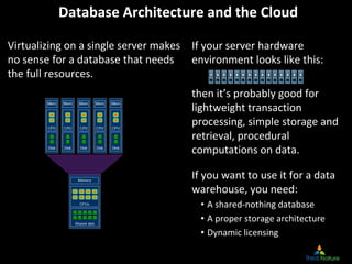 Database Architecture and the Cloud
Virtualizing on a single server makes 
no sense for a database that needs 
the full resources.
If your server hardware 
environment looks like this:
then it’s probably good for 
lightweight transaction 
processing, simple storage and 
retrieval, procedural 
computations on data.
If you want to use it for a data 
warehouse, you need:
• A shared‐nothing database
• A proper storage architecture
• Dynamic licensing
 