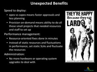 Unexpected Benefits
Speed to deploy:
▪ opex vs capex means faster approvals and 
less planning
▪ Provision on‐demand means ability to do all 
those small projects that needed resources 
and staff to set up
Performance management:
▪ Resource‐oriented fixes done in minutes
▪ Instead of static resources and fluctuations 
in performance, set static SLAs and fluctuate 
the resources
Administration:
▪ No more hardware or operating system 
upgrades to deal with
 