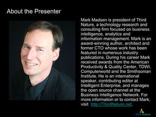 About the Presenter
Mark Madsen is president of Third
Nature, a technology research and
consulting firm focused on business
intelligence, analytics and
information management. Mark is an
award-winning author, architect and
former CTO whose work has been
featured in numerous industry
publications. During his career Mark
received awards from the American
Productivity & Quality Center, TDWI,
Computerworld and the Smithsonian
Institute. He is an international
speaker, contributing editor at
Intelligent Enterprise, and manages
the open source channel at the
Business Intelligence Network. For
more information or to contact Mark,
visit http://ThirdNature.net.
 