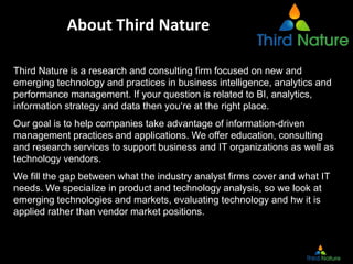 About Third Nature
Third Nature is a research and consulting firm focused on new and
emerging technology and practices in business intelligence, analytics and
performance management. If your question is related to BI, analytics,
information strategy and data then you‘re at the right place.
Our goal is to help companies take advantage of information-driven
management practices and applications. We offer education, consulting
and research services to support business and IT organizations as well as
technology vendors.
We fill the gap between what the industry analyst firms cover and what IT
needs. We specialize in product and technology analysis, so we look at
emerging technologies and markets, evaluating technology and hw it is
applied rather than vendor market positions.
 