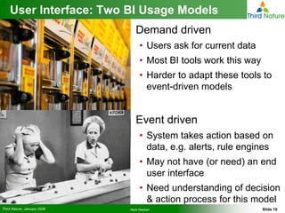 User Interface: Two BI Usage Models
                                Demand driven
                                  • Users ask for current data
                                  • Most BI tools work this way
                                  • Harder to adapt these tools to
                                    event-driven models


                                Event driven
                                  • System takes action based on
                                    data, e.g. alerts, rule engines
                                  • May not have (or need) an end
                                    user interface
                                  • Need understanding of decision
                                    & action process for this model
Third Nature, January 2008   Mark Madsen                          Slide 10
 
