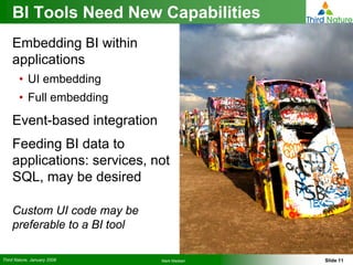 BI Tools Need New Capabilities
    Embedding BI within
    applications
        • UI embedding
        • Full embedding
    Event-based integration
    Feeding BI data to
    applications: services, not
    SQL, may be desired

    Custom UI code may be
    preferable to a BI tool

Third Nature, January 2008    Mark Madsen   Slide 11
 