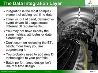 The Data Integration Layer
    • Integration is the most complex
      element of adding real time data.
    • Inline vs. out of band, demand vs.
      event-driven BI usage create
      different DI requirements.
    • You may not have exactly the
      same metrics, attributes or data
      extract logic.
    • Don’t count on replacing the ETL
      batch; more likely you are
      augmenting it.
    • You probably need to add new DI
      technologies to your portfolio.
    • Batch performance design isn’t
      like real time design.
Third Nature, January 2008       Mark Madsen   Slide 12
 