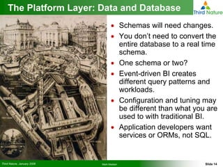 The Platform Layer: Data and Database
                                   • Schemas will need changes.
                                   • You don’t need to convert the
                                     entire database to a real time
                                     schema.
                                   • One schema or two?
                                   • Event-driven BI creates
                                     different query patterns and
                                     workloads.
                                   • Configuration and tuning may
                                     be different than what you are
                                     used to with traditional BI.
                                   • Application developers want
                                     services or ORMs, not SQL.


Third Nature, January 2008   Mark Madsen                       Slide 14
 