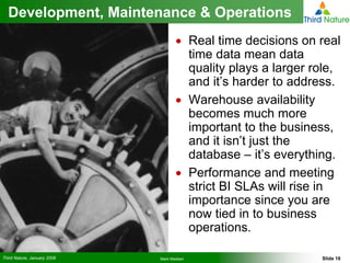 Development, Maintenance & Operations
                                    • Real time decisions on real
                                      time data mean data
                                      quality plays a larger role,
                                      and it’s harder to address.
                                    • Warehouse availability
                                      becomes much more
                                      important to the business,
                                      and it isn’t just the
                                      database – it’s everything.
                                    • Performance and meeting
                                      strict BI SLAs will rise in
                                      importance since you are
                                      now tied in to business
                                      operations.

Third Nature, January 2008   Mark Madsen                      Slide 16
 