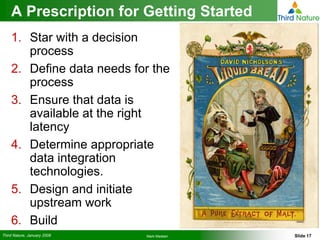A Prescription for Getting Started
    1. Star with a decision
       process
    2. Define data needs for the
       process
    3. Ensure that data is
       available at the right
       latency
    4. Determine appropriate
       data integration
       technologies.
    5. Design and initiate
       upstream work
    6. Build
Third Nature, January 2008   Mark Madsen   Slide 17
 