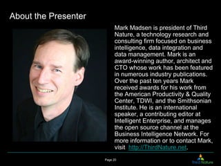 About the Presenter
                            Mark Madsen is president of Third
                            Nature, a technology research and
                            consulting firm focused on business
                            intelligence, data integration and
                            data management. Mark is an
                            award-winning author, architect and
                            CTO whose work has been featured
                            in numerous industry publications.
                            Over the past ten years Mark
                            received awards for his work from
                            the American Productivity & Quality
                            Center, TDWI, and the Smithsonian
                            Institute. He is an international
                            speaker, a contributing editor at
                            Intelligent Enterprise, and manages
                            the open source channel at the
                            Business Intelligence Network. For
                            more information or to contact Mark,
                            visit http://ThirdNature.net.
                      Page 20
 