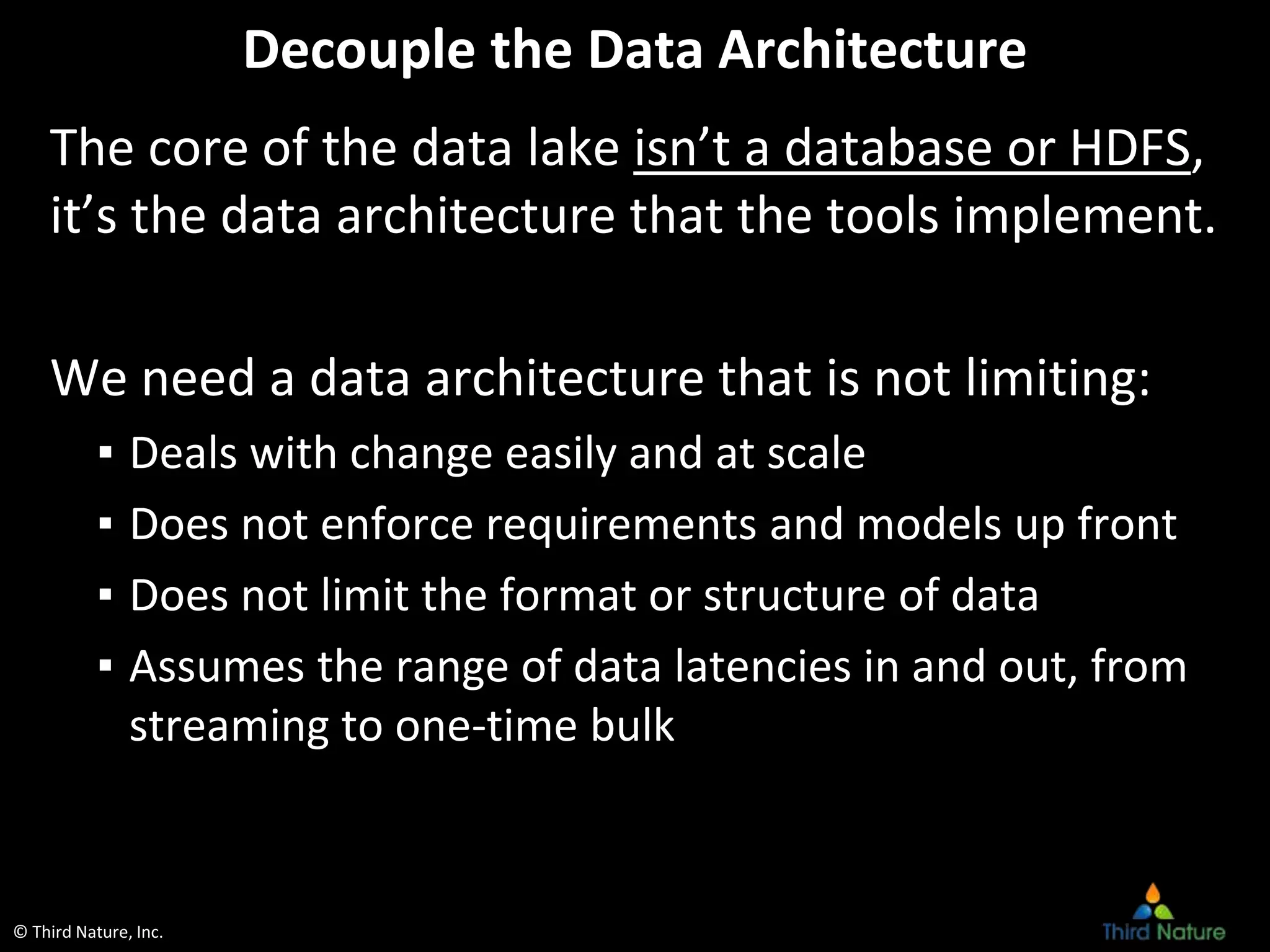 © Third Nature, Inc.
Decouple the Data Architecture
The core of the data lake isn’t a database or HDFS,
it’s the data architecture that the tools implement.
We need a data architecture that is not limiting:
▪ Deals with change easily and at scale
▪ Does not enforce requirements and models up front
▪ Does not limit the format or structure of data
▪ Assumes the range of data latencies in and out, from
streaming to one-time bulk
 