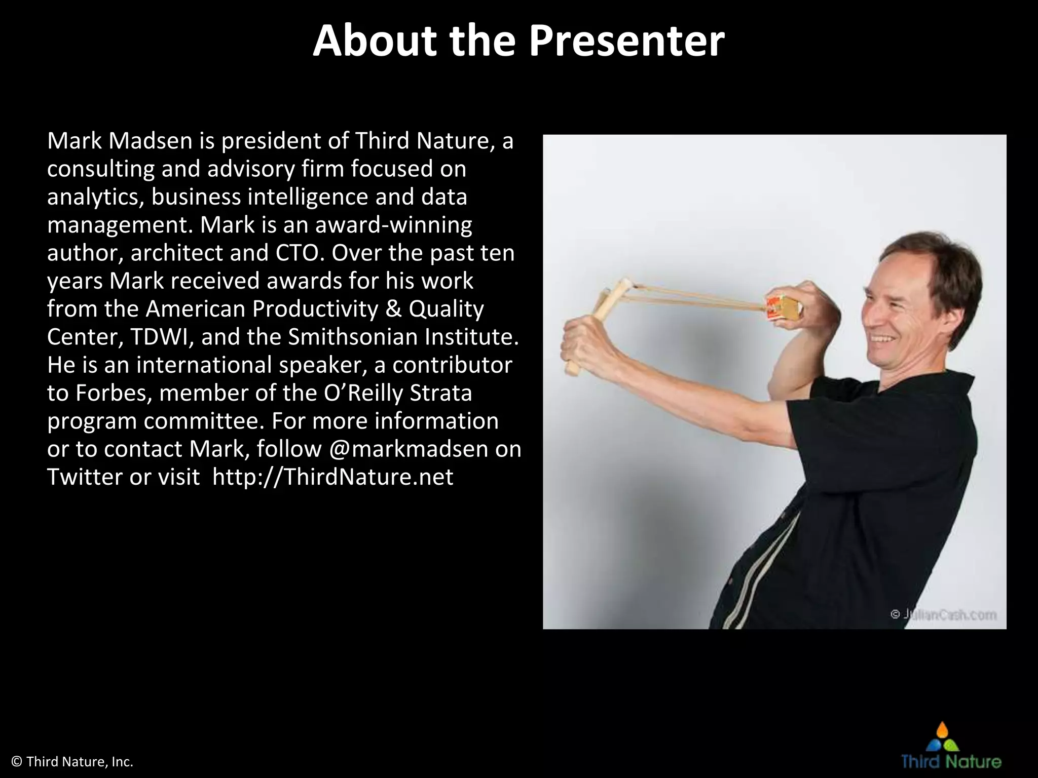 © Third Nature, Inc.
About the Presenter
Mark Madsen is president of Third Nature, a
consulting and advisory firm focused on
analytics, business intelligence and data
management. Mark is an award-winning
author, architect and CTO. Over the past ten
years Mark received awards for his work
from the American Productivity & Quality
Center, TDWI, and the Smithsonian Institute.
He is an international speaker, a contributor
to Forbes, member of the O’Reilly Strata
program committee. For more information
or to contact Mark, follow @markmadsen on
Twitter or visit http://ThirdNature.net
 