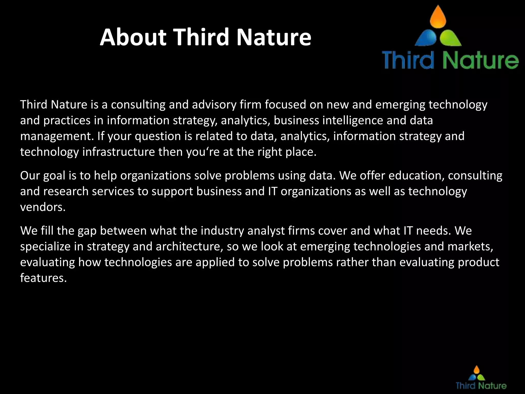 About Third Nature
Third Nature is a consulting and advisory firm focused on new and emerging technology
and practices in information strategy, analytics, business intelligence and data
management. If your question is related to data, analytics, information strategy and
technology infrastructure then you‘re at the right place.
Our goal is to help organizations solve problems using data. We offer education, consulting
and research services to support business and IT organizations as well as technology
vendors.
We fill the gap between what the industry analyst firms cover and what IT needs. We
specialize in strategy and architecture, so we look at emerging technologies and markets,
evaluating how technologies are applied to solve problems rather than evaluating product
features.
 