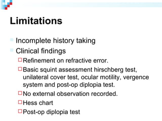 Limitations
 Incomplete history taking
 Clinical findings
Refinement on refractive error.
Basic squint assessment hirschberg test,
unilateral cover test, ocular motility, vergence
system and post-op diplopia test.
No external observation recorded.
Hess chart
Post-op diplopia test
 