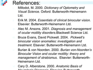 References:
I. Millodot, M. 2000. Dictionary of Optometry and
Visual Science. Oxford: Butterworth-Heinemann
Ltd.
II. Erik M. 2004. Essentials of clinical binocular vision.
Elsevier: Butterworth-Heinemann Ltd.
III. Alec M. Ansons. 2001. Diagnosis and management
of ocular motility disorders.Blackwell Science Ltd.
IV. Bruce Evans, David Pickwell. 2004. Pickwell’s
binocular vision anomalies: investigation and
treatment. Elsevier: Butterworth-Heinemann Ltd.
V. Burian & von Noorden. 2000. Burian von-Noorden’s
Binocular Vision and ocular motility: theory and
management of strabismus. Elsevier: Butterworth-
Heinemann Ltd.
VI. Cary D. Alberstone. 2000. Anatomic Basis of
 