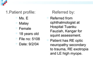 1.Patient profile: Referred by:
 Ms. E
 Malay
 Female
 18 years old
 File no: 5108
 Date: 9/2/04
 Referred from
ophthalmologist at
Hospital Tuanku
Fauziah, Kangar for
squint assessment.
 Patient has RE optic
neuropathy secondary
to trauma, RE exotropia
and LE high myope.
 