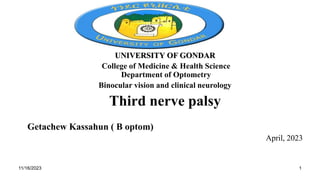 UNIVERSITY OF GONDAR
College of Medicine & Health Science
Department of Optometry
Binocular vision and clinical neurology
Third nerve palsy
Getachew Kassahun ( B optom)
April, 2023
11/16/2023 1
 