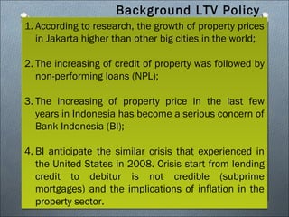 Background LTV Policy
1. According to research, the growth of property prices
in Jakarta higher than other big cities in the world;
2. The increasing of credit of property was followed by
non-performing loans (NPL);
3. The increasing of property price in the last few
years in Indonesia has become a serious concern of
Bank Indonesia (BI);
4. BI anticipate the similar crisis that experienced in
the United States in 2008. Crisis start from lending
credit to debitur is not credible (subprime
mortgages) and the implications of inflation in the
property sector.

 