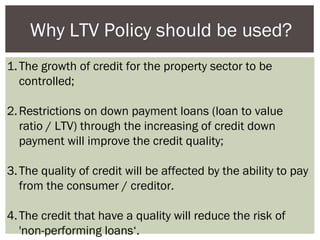 Why LTV Policy should be used?
1. The growth of credit for the property sector to be
controlled;
2. Restrictions on down payment loans (loan to value
ratio / LTV) through the increasing of credit down
payment will improve the credit quality;
3. The quality of credit will be affected by the ability to pay
from the consumer / creditor.
4. The credit that have a quality will reduce the risk of
'non-performing loans‘.

 