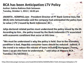 BCA has been Anticipation LTV Policy
Author: Sakina Rakhma Diah Setiawan
Tuesday, October 1, 2013 | 16:03 pm

JAKARTA , KOMPAS.com - President Director of PT Bank Central Asia,Tbk
(BCA) John Setiaatmadja said the company had anticipated the policy loan
to value ( LTV ) issued by Bank Indonesia ( BI ) .
Jahja declared related parties must understand the policy issued by the BI.
According to him , the policy issued by the Bank Indonesia LTV associated
with economic conditions that occur at this time .
“We must be understood is why the policy is held. Due to the economic
condition is bad, then this consumer loans should be reduced . Indeed, if
the trend is to reduce the release of loans including mortgages ( home
loans ) so we also have to understand , " said Jahja at Menara BCA ,
Tuesday ( 01/10/2013 ) .
http://bisniskeuangan.kompas.com/read/2013/10/01/1603091/BCA.Telah.Antisipasi.Kebijakan.LTV

 