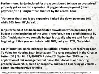 Furthermore , Jahja declared for areas considered to have an overpriced
property prices are too expensive , it pegged down payment (down
payment / DP ) is higher than that set by the central bank.
"For areas that I see is too expensive I asked the down payment 50%
while 30% from BI“,he said .
Jahja revealed, it has been anticipated slowdown when preparing the
budget at the beginning of the year. Therefore, it set a credit increase by
20%. "Incidentally, we compile budget is actually why we said from the
beginning of this year our total credit 20%, last year 37%, "he added .
For information, Bank Indonesia (BI) official enforce rules regarding Loan
To Value for Housing Loan (mortgage). The rules contained in the Circular
Letter ( SE ) No. BI . 15/40/DKMP dated 24 September 2013 on the
​
application of risk management at banks that do loans or financing
property ownership, credit or property, and Credit Financing or Vehicle .
Editor : Bambang Priyo Jatmiko
http://bisniskeuangan.kompas.com/read/2013/10/01/1603091/BCA.Telah.Antisipasi.Kebijakan.LTV

 