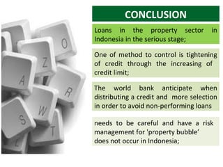 CONCLUSION
Loans in the property sector
Indonesia in the serious stage;

in

One of method to control is tightening
of credit through the increasing of
credit limit;
The world bank anticipate when
distributing a credit and more selection
in order to avoid non-performing loans
needs to be careful and have a risk
management for 'property bubble’
does not occur in Indonesia;

 