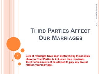 THIRD PARTIES AFFECT 
OUR MARRIAGES 
Lots of marriages have been destroyed by the couples 
allowing Third Parties to influence their marriages. 
Third Parties must not be allowed to play any pivotal 
roles in your marriage. 
Thursday, November 27, 2014 
1 
 