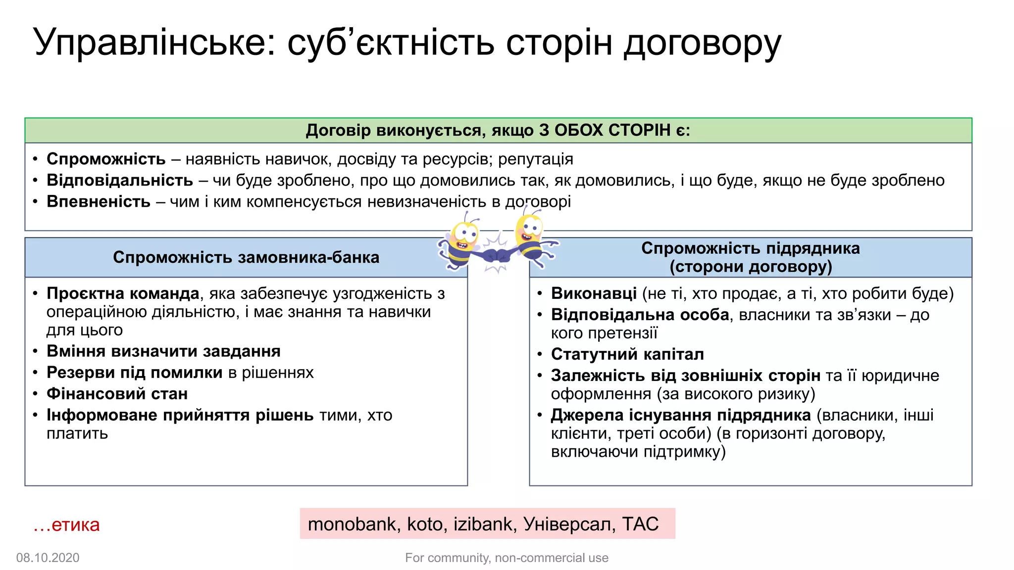 Управлінське: суб’єктність сторін договору
Спроможність замовника-банка
• Проєктна команда, яка забезпечує узгодженість з
операційною діяльністю, і має знання та навички
для цього
• Вміння визначити завдання
• Резерви під помилки в рішеннях
• Фінансовий стан
• Інформоване прийняття рішень тими, хто
платить
Спроможність підрядника
(сторони договору)
• Виконавці (не ті, хто продає, а ті, хто робити буде)
• Відповідальна особа, власники та зв’язки – до
кого претензії
• Статутний капітал
• Залежність від зовнішніх сторін та її юридичне
оформлення (за високого ризику)
• Джерела існування підрядника (власники, інші
клієнти, треті особи) (в горизонті договору,
включаючи підтримку)
Договір виконується, якщо З ОБОХ СТОРІН є:
• Спроможність – наявність навичок, досвіду та ресурсів; репутація
• Відповідальність – чи буде зроблено, про що домовились так, як домовились, і що буде, якщо не буде зроблено
• Впевненість – чим і ким компенсується невизначеність в договорі
monobank, koto, izibank, Універсал, ТАС…етика
08.10.2020 For community, non-commercial use
 
