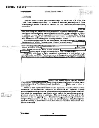 DOCID~ 411668
IOPSECREi CRYPTOLOGIC QUAR'IERLY
Alb) (1)
/i(,p) (3)-50 USC 403
, .: i',i::) (3) -Po L. 86-36
!ClJ) (3) -18 USC 798
BACKGROUND
But the
costs of obtaining this material are often substantial, if the time spent y po ICY makers,
negotiators, stafTcoordinators, material handlers, and office help are all added in. Si~c~,
in addition, a reverse now of material~ Ito the Third; Party: i$
usually part of the bargain, the total dollar costs and U.S. man hours involved may exceed
those which would have been required for an equivalent U.S. effort. , . .
But considerations of cost and cost effectiveness are usually secondar
the desirabilit of a Third Part exchan e. Focus is enerall on the ""---"'!---~""
Ib) (3) -P.L. 36-36"'''''''''':re:~h:::;t~:=a~~~~:~;i:~m~;r~un::.;::=.:~~=;",;,;:~-----------.....!'f
Party, whether or not this wou coste ec we.
I Inot cost saving, is the primary objective Of.Jroo"!"l~~a~rt.r"y"'e~x~c~a~n~g~e~s-.----~',
in parallel with claims of Sigint operational advantages or of cost savings to be,
derived from the use of Third Party resources, several arguments are available to justify
the risks entailed in eXChanileS whieh foster the devetonment of Third Partv .
__ , 0 · · · , . . . .
(b)i;')""
(b)(3)-50 USC 403
(b)(3)-P,L.86-36
J Finally, in a broader context, there are occasions
"w~h~e~re~cu~rr~e-n"":'t"n-a-:t"Pio-n-a~lll""a.~l"m~s-"'m-a~lk"le--'It'deSirable..to. b..r.iden intergence, ineluding Sigint,
relationships with a Third Party, though benefits to Sigint may be minor or
nonexistant. . . " , . . .
To each oOhesearguments there are counter arguments, which are, in turn, subject
tor~buU;al;and the rebuttals themselves are rebuttable, etc. Because, in these
arguments and counter arguments, subjective judgment and objective fact are hopelessly
intermixed, the pros and cons regarding the points made in the preceding paragraph are
presented below in the form of a dialogue. The aim is to give a clear and forceful
exposition of the two opposing views. The arguments against loosening constraints are
designated "Conservative" and those in favor are labeled "Liberal." The phrasing of the
points will attempt to reflect the conviction, even emotion, with which the issues are often
viewed by each side.
10' SESaE.T 16
Ih'.ff8M!I ';JIA 891411ll'f 81l.',JJ;tqiloi Qtlr.,.
 
