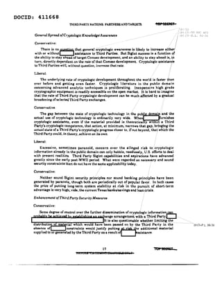 DOClD: 411668
TIfIRDPARTY NAnONS: PARTNERS ANDTARGETS
Generol Spread o{Cryplologic Knowledge/Awareness
Tap 5EEII£if
-50 TJ:::(~ 4(13
-r, L. :=:l;-3l;
Conservative;
There is no,ll.lU1ilw, that generar""yptologic awareness is likely to increase either!
with or withoutL-...jss91stance to Third Parties. But Sigint success is a function of
the ability to stay ahead of target Comsec development; and an ability to stay ahead is, in.
turn, directly dependent on the rale of that Comsec development. Cryptologic assistan¢e
to Third Parties will, without question, increase that rate. ' "
Liberal:
The underlying rate of cryptologic development throughout the world is faster than
ever before and getting even faster. Cryptologic literature in the public domain
concerning advanced analytic techniques is proliferating. Inexpensive high g'rade
cryptographic equipment is readily accessible on the open market. l.t is hard to imagine
that the rate of Third Party cryptologic development can be much .affected by a gradual
broadening of selected Third Party exchanges. .
Conservative;
The gap between the state of cryptologic technology inthe pub" amain and the
actual use of cryptologic technology is ordinarily very wide. When . rnishes
cryptologic assistance, even if the material provided is .thecretiea y WIt 1Il a Third
Party's cryptologic competence, that action, at minimurrunarrowa that gap, brInging the
actual state of a Third Party'. cryptologic prcgre•• eloeee to, if not beyond, that which the
Third Party could, in theory, achieve on its own.
Liberal:
Excessive, sometimes paranoid, concern over the alleged risk tocryptologic
information already in the public domain can only hobble, needlessly, U.S. efforts to deal
with present realities. Third Party Sigint Capabilities and aspirations have advanced
greatly since the early post-WWII period. Vhat were regarded as necessary and sound
security constraints then do not have the same applicability today.
Conservative:
.' :
Neither sound Sigint security principles nor sound banking principles have been
generated by paranoia, though bothare periodically out of popular favor. In both cases
the price of putting long-term system stability at risk in the pursuit of short-term
advantage is very high; vide, the current Texas banks/savings and loan .Crisis.
Enhancement ofThlrd Party Security Measure.
Conservative:
Some degree of control over the further dissemination of cryptologie information,.l'!!!-,
penh,:'v be achieved hY'G,ybljahiop 00 el~ange arrangement W..i'th a T.h..I.'.r..d...p...ar....t.yL...J
I _ .. Jltisalsoquestiona:blewhether limiting the .
distri ution of material whicb would have been passed on by the Third Party in the > "(bl(31-P.L. 86-36
absence ofl lconstraints would justify putting~e additional material
supplied to or generated by the Third Party BlI a result olLJs.iatance.
17
LiANDll • In C8MIlflf elhetnfBI!l& aITkH
'01 JEEREr
 