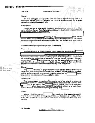 DOell): 4t1668
iOPSECNEi CRYPTOLOGlC QUARTERLY
/!(b) (1)
/' (b) (3) -50 USC 403
(b) (3) -18 USC 798
(b) (3)-P.L. 86-36
Liberal: , '" " . , ,
We have leen alaln and Illain that when we"h~ve set (ightef gec4rit~~ rules as a
condition of a given Third Party exchange, the Third Party .hit8 inS:titutti:~. and go'far as
can be determined, abided by luch ruleI. ' , , "" ,
Conservative:
It would be
ts if'.it suits
1.-_......._..-o:_=-=-_~~~~.-lronle.l1y, it .til i hieh we are
moving gradually toward de racto Second PartY••ta'tUI, 'th.re~y m8Jlimizin.~he risks of
(fxnlalQgjr co,promise and t«hnololY tra9.r.r after, and :perhaPI even b,Core, such
Advanced Cryptologic Capabilitie. orC,r~4,.iTAlrrJPm,t."
.: ~ ~
: : r - '- - . . . . . ,
them.lve. materia! whiCh
Conservative:
Some Third Parties do indeed exehan
, , ,
, , ,
, , ,
, , ,
Liberal: ./ i :
------Thel ladvantage'in geographical breadt~;of tft'ort 1. steadily decre~sing as
--_ cooperanon, especially interregional cooperation, be~w••n Third Party nations inereases,
:t-Ild cer~ainly there wou,ld be only minor fi~~ncialeonltralntlonl 1should
tht!~d~pdeto embark On a much expanded Slgtnt effort.
~-----",,!,,!,,---.......--ooo!...Q a a Y .ucae•• 818ms on, rge JS
by no means indicative of a general ctlpability .,ainlt lin'/11ar tarptl or of a knowledge of
the most effective techniques for achievinr that and .imUar .uccesses. :,In many
circumstlirl.cesf ISigint success has been 1••• ~ rtlult or advanced ctyptologic
/_- skiltthan of the br~l1~.thofthel ISirint effort,: a breadth of eWort not,': for both
--"geogr-aphicatanlH'lnancial reasons, achievable by any Third Party nation. .
- ,--_.-_.---_.-
(b)(1)
(b)(3)-50 USC 403
(b)(3)-P, L, 86-36
This becomes:agai~aq-ue_stionof the degr:ee and or the rate or development.
.,.IJlLW:.aa,tij·on. cooperative ar.rang~~rnt)8 ip th, a~Bence ~t uample e.nd a.listanee from
L.__....&.:w:;.:l;:.:ll~b~eless effecbve tha'1-----JEln:trally dlreeted eft'ort. AI to the breadth
-frort, though some increase 18 lnevit,alble,jt i. likely rbe much slower
an WIth the transfer ofcryptologic tecnnology fto'l
Liberal:
Where a Third Party, such a~ rare friends and allies, we should look with
favor on an increase in their cryptologic capabilities. As the relative power of the United
States in the world decreases, our interest in developing the competence ofour allies must
increase,
",PSiCPEL 18
H t NO' i' HI' 'ilQ"mR 8IlJtlFfl!l!:! 014 LI
 