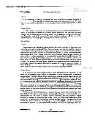 DOCID. 411668
lor SECRET
··ilb) (1)
",---------- /.:'(b) (3) -50 USC 403
CRYPTOLOGICQUARTERLY .. Ib) (3)-P.L. 86-36
Liberal:
It js JloreeHstic ~_~_Pltln--O~---~:~.eatin8' into some cryptologic FortreS8:/"A.merica or
I tThe era of U.S. military/economic world dominance is over. We must
learn to deal with friendly nations on a more equal basis in cryptologic as well as other
areas.
Conservative:
As U.S. relative power declines, intelligence becomes more and more important as 8
means of directing our remaining influence and of employing our resources on those
matters and on those future occasions which can be expected to have the greatest
significance for major U.S. interests. We must not blunt the future effectiveness of the
Sigint weapon by encouraging the development ofdefenses against it.· .
Overall Policy
Liberal:
The conservative arguments against making any basic revisions in the constraints
which have, too often, burdened Third Party exchanges are eharaetertsed by a general
unwillingness to recognize that, in any domain, change is inevitable and that it is neither
practical nor politically feasible to forego the advantages of closer, less constrained,
relationships with Third Parties. The range and difficulty of Sigint tarzets continues to
grow, with no realistic possibility of a comparable growth inl • lrasources. To
prevent unacceptable gaps in Sigint support to U.S. military and political officials, we
must make the most effective possible use of all available resources, including Third
Parties. For better or for worse, either because of the greater attention now accorded to
cryptologic matters throu hout the world or because of a natllJ"al desire on the part of
Third Partie wear!lobliged to come out
of the closet an ea muc more open y Wlt em a u cryp .. ogic matters .
i(bj(31-P.L.86-36
Conservative:
U.S. economic and technical preeminence since WWIl has made it possible, by the
sheer size of increased Sigint funding, to stay ahead of many cryptographic advances by
target nations. With the fading of that preeminence, other avenues to Sigint success.are
needed. One approach, certainl valid even vital in some instances, is to place greater
reliance on Third Parties This approach, however, is by
no w IV r n m 10 d extensiveI may result
in Another
approach, ess likely to be counterproductive, is to ocus availab e igint resources, with
maximum effectiveness and efficiency, on targets of major importance. while relying to a
greater degree on non-Sigint sources of intelligence regarding selected targets ofless than
major importance.
Whether or not the U.S. has entered a phase ofabsolute decline there is little question
that the U.S. will cease to act as military policemen for the entire world. Certainly U.S.
dominance in the Fsr East is no longer a rational possibility. For the purposes of Sigint
planning. it need. to be recognized that Japan, China, and even India are as likely to be
competitors a. allies in the twenty-first century, perhaps earlier; that powerful forces
within the Soviet Union are attempting to move the USSR away from military
confrontation with the U.S.; that the economic/political division of Europe engendered by
,er 5EEIlE' 20
U. NO' r 'U t CpwNT eM' NNE' 'i 9N' ¥
 