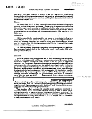 /Ib) II
, (b) (3 -5(1 ll~:(~ 403
(b) (3 -F.L. 86-='l;
DOCID: 411668
TIlIRD PARTY NATIONll: PARTNERS ANDTARGETS TO' !~C"!T
post-WWlI Eaat-Weat rivalries is coming to an end; that global problems of
overpopulation, with consequent atmospheric and terrestrial pollution and in~mational
competition for increasingly searee reeeureea, are likely to be the dominant international
concerns after the year 2000.
Liberal:
It is not the place of NSA or of the cryptologic community to direct national policy or
to make national intelligence estimates. NSA'. job i. to respond to intelligence
information requirements according to established priorities, using whataver resources
are available. It is neither politically practical nor operationally prudent for NSA to
organize its efforts to address tasks and circumstances other than those specified by U.S.
Sigint users. .
Conservative:
NSA is responsible for pursuing policies and measures to maximize the long-term
value of Sigint as an asset critical to the support of U.S. military and political action.
Sigint may soon 100m even larger as a support to actions in the <!Conomic sphere. Beyond
that, as a member of the U.S. Intelligence Community NSA has a responsibility to make
it. voiceheard in matters ....
The above arguments have no real end and the controversy no clear-cut resolution.
Each participanlJreader is likely to find the foregoing merely a confirmation of his or her
already f1l'lllly held vieWll. .
·····lbJI3J-P.L.86-36
21
IWJi8hR 'F.:1: 8SMllfilP81h':fiUIiM 8UltY
'ParSEIAA'
 