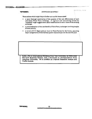 DOCII) I 41H68
Ter 5EEIli'T CRYPTOLOGIC QUARTERLY
,(b) (3)-P.L.SG-36
Some actions which might help to further sort out the issues raised:
• a more thorough examination of the question of the cost effectiveness of each
individual Third Party exchange. A rigorous cost accounting review. by
"outsiders" might suggest some useful modifications in one or more of the existing
exchanges,
• a (re)consideration of the cost-benefit of Third Party exchanges involving targe.ts
of lower priority.
• a review of U.S. Sigint posture vis-a-vis Third Parties for the future, assuming
major realignments ofinternational power relationships over the next 20 years.
bolds a IIA m International KelaQonS from Yale umversuy, an '''0'' rrom
Harvard Business School, and a Doctorale in Jurisprudence 'rom
American University. He i. certified as a Special Research Analyst and
Traffic Analyst.
Tep S&'OR'iI, 22
II 118hl!i HI £9'0"7 Gil' ,aryl 5 Db" Y
 
