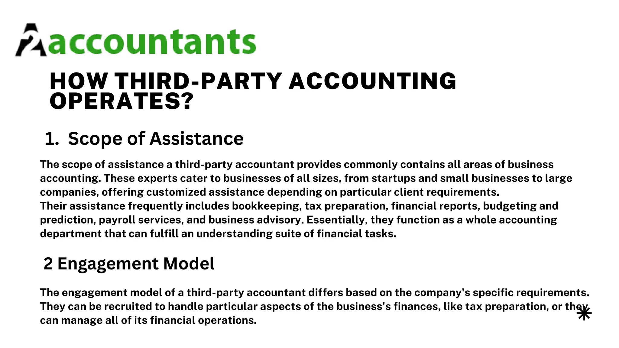 HOW THIRD-PARTY ACCOUNTING
OPERATES?
The scope of assistance a third-party accountant provides commonly contains all areas of business
accounting. These experts cater to businesses of all sizes, from startups and small businesses to large
companies, offering customized assistance depending on particular client requirements.
Their assistance frequently includes bookkeeping, tax preparation, financial reports, budgeting and
prediction, payroll services, and business advisory. Essentially, they function as a whole accounting
department that can fulfill an understanding suite of financial tasks.
1. Scope of Assistance
2 Engagement Model
The engagement model of a third-party accountant differs based on the company's specific requirements.
They can be recruited to handle particular aspects of the business's finances, like tax preparation, or they
can manage all of its financial operations.
 