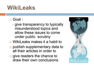 WikiLeaks
 Goal：
  1. give transparency to typically
     misunderstood topics and
     allow these issues to come
     under public scrutiny
 WikiLeaks makes it a habit to

 publish supplementary data to
  all their articles in order to
 give readers the chance to
  draw their own conclusions
 