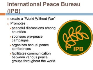 International Peace Bureau
(IPB)
 create a “World Without War”
 Promotes：

   peaceful discussions among
    countries
   sponsors pro-peace
    campaigns
   organizes annual peace
    conferences
   facilitates communication
    between various peace
    groups throughout the world.
 
