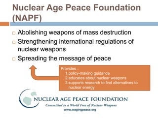 Nuclear Age Peace Foundation
(NAPF)
   Abolishing weapons of mass destruction
   Strengthening international regulations of
    nuclear weapons
   Spreading the message of peace
                   Provides：
                     1.policy-making guidance
                     2.educates about nuclear weapons
                     3.supports research to find alternatives to
                       nuclear energy
 