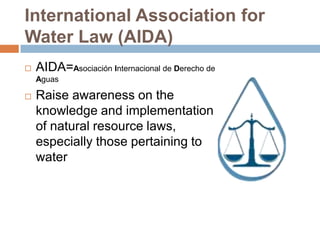 International Association for
Water Law (AIDA)
   AIDA=Asociación Internacional de Derecho de
    Aguas

   Raise awareness on the
    knowledge and implementation
    of natural resource laws,
    especially those pertaining to
    water
 