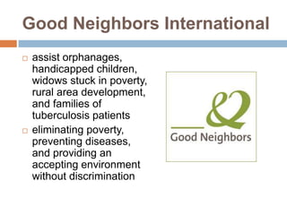 Good Neighbors International
   assist orphanages,
    handicapped children,
    widows stuck in poverty,
    rural area development,
    and families of
    tuberculosis patients
   eliminating poverty,
    preventing diseases,
    and providing an
    accepting environment
    without discrimination
 
