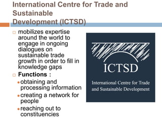 International Centre for Trade and
Sustainable
Development (ICTSD)
 mobilizes expertise
  around the world to
  engage in ongoing
  dialogues on
  sustainable trade
  growth in order to fill in
  knowledge gaps
 Functions：

   obtaining and
    processing information
   creating a network for
    people
   reaching out to
    constituencies
 