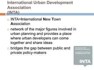 International Urban Development
Association
(INTA)
   INTA=International New Town
    Association
   network of the major figures involved in
    urban planning and provides a place
    where urban developers can come
    together and share ideas
   bridges the gap between public and
    private policy-makers
 