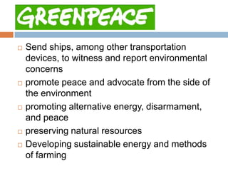 Greenpeace
   Send ships, among other transportation
    devices, to witness and report environmental
    concerns
   promote peace and advocate from the side of
    the environment
   promoting alternative energy, disarmament,
    and peace
   preserving natural resources
   Developing sustainable energy and methods
    of farming
 
