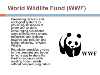 World Wildlife Fund (WWF)
   Preserving diversity and
    ecological systems by
    protecting all species of
    plants and animals,
    encouraging sustainable
    ways of consuming natural
    resources, and working
    towards less pollution and
    higher efficiency. *e World
    Wildlife
   Foundation provides a voice
    for the creatures and hopes
    to find a way to share the
    Earth’s resources while
    meeting human needs
    without compromising nature.
 