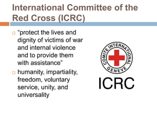 International Committee of the
Red Cross (ICRC)
   “protect the lives and
    dignity of victims of war
    and internal violence
    and to provide them
    with assistance”
   humanity, impartiality,
    freedom, voluntary
    service, unity, and
    universality
 