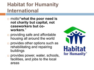 Habitat for Humanity
International
   motto“what the poor need is
    not charity but capital, not
    caseworkers but co-
    workers.”
   providing safe and affordable
    housing all around the world
   provides other options such as
    rehabilitating and repairing
    buildings
   provides power, water, schools,
    facilities, and jobs to the local
    areas
 