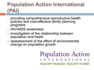 Population Action International
(PAI)
   providing comprehensive reproductive health
    policies and cost-effective family planning
    programs
   HIV/AIDS awareness
   investigation of the relationship between
    population and heath
   reassessment of the effect of environmental
    change on population growth
 