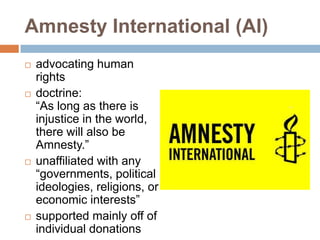 Amnesty International (AI)
   advocating human
    rights
   doctrine:
    “As long as there is
    injustice in the world,
    there will also be
    Amnesty.”
   unaffiliated with any
    “governments, political
    ideologies, religions, or
    economic interests”
   supported mainly off of
    individual donations
 