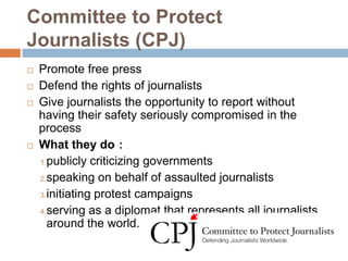 Committee to Protect
Journalists (CPJ)
   Promote free press
   Defend the rights of journalists
   Give journalists the opportunity to report without
    having their safety seriously compromised in the
    process
   What they do：
    1.publicly criticizing governments

    2.speaking on behalf of assaulted journalists

    3.initiating protest campaigns

    4.serving as a diplomat that represents all journalists
      around the world.
 