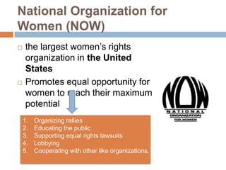 National Organization for
Women (NOW)
   the largest women’s rights
    organization in the United
    States
   Promotes equal opportunity for
    women to reach their maximum
    potential
    1.   Organizing rallies
    2.   Educating the public
    3.   Supporting equal rights lawsuits
    4.   Lobbying
    5.   Cooperating with other like organizations.
 