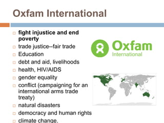 Oxfam International
   fight injustice and end
    poverty
   trade justice--fair trade
   Education
   debt and aid, livelihoods
   health, HIV/AIDS
   gender equality
   conflict (campaigning for an
    international arms trade
    treaty)
   natural disasters
   democracy and human rights
   climate change.
 