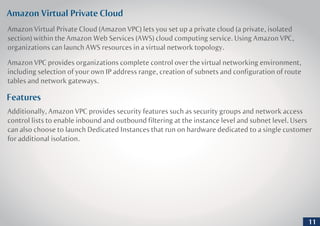 Amazon Virtual Private Cloud
Features
Amazon Virtual Private Cloud (Amazon VPC) lets you set up a private cloud (a private, isolated
section) within the Amazon Web Services (AWS) cloud computing service. Using Amazon VPC,
organizations can launch AWS resources in a virtual network topology.
Amazon VPC provides organizations complete control over the virtual networking environment,
including selection of your own IP address range, creation of subnets and configuration of route
tables and network gateways.
Additionally, Amazon VPC provides security features such as security groups and network access
control lists to enable inbound and outbound filtering at the instance level and subnet level. Users
can also choose to launch Dedicated Instances that run on hardware dedicated to a single customer
for additional isolation.
11
 